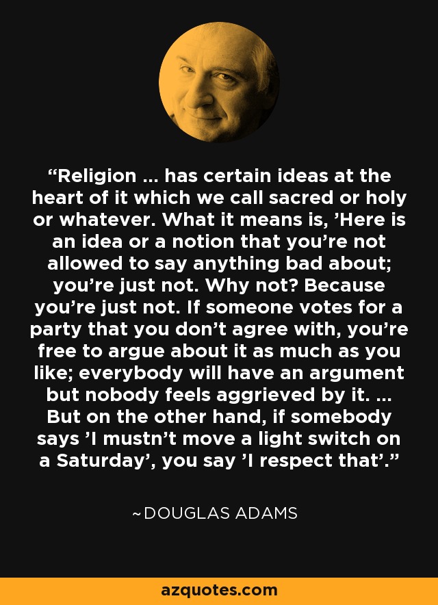Religion ... has certain ideas at the heart of it which we call sacred or holy or whatever. What it means is, 'Here is an idea or a notion that you're not allowed to say anything bad about; you're just not. Why not? Because you're just not. If someone votes for a party that you don't agree with, you're free to argue about it as much as you like; everybody will have an argument but nobody feels aggrieved by it. ... But on the other hand, if somebody says 'I mustn't move a light switch on a Saturday', you say 'I respect that'. - Douglas Adams