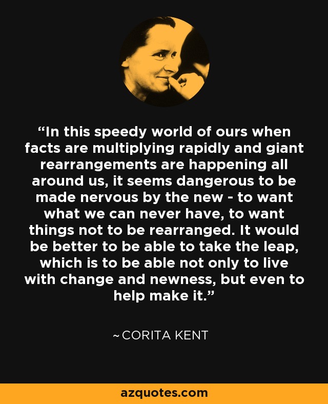 In this speedy world of ours when facts are multiplying rapidly and giant rearrangements are happening all around us, it seems dangerous to be made nervous by the new - to want what we can never have, to want things not to be rearranged. It would be better to be able to take the leap, which is to be able not only to live with change and newness, but even to help make it. - Corita Kent