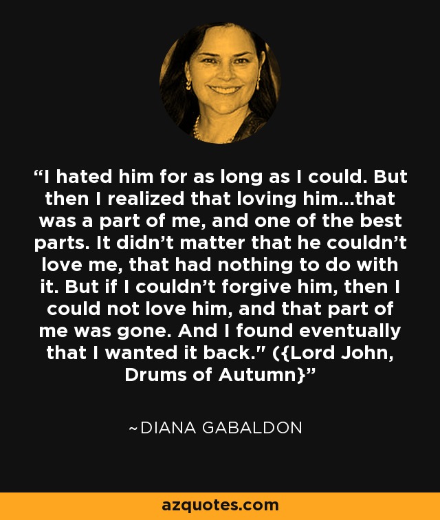 I hated him for as long as I could. But then I realized that loving him...that was a part of me, and one of the best parts. It didn't matter that he couldn't love me, that had nothing to do with it. But if I couldn't forgive him, then I could not love him, and that part of me was gone. And I found eventually that I wanted it back.