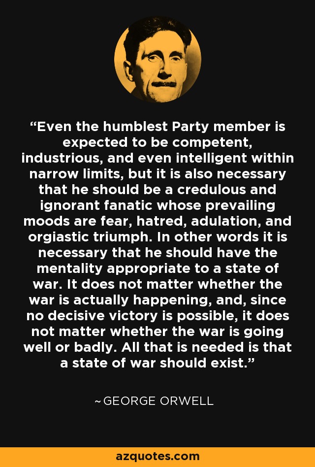 Even the humblest Party member is expected to be competent, industrious, and even intelligent within narrow limits, but it is also necessary that he should be a credulous and ignorant fanatic whose prevailing moods are fear, hatred, adulation, and orgiastic triumph. In other words it is necessary that he should have the mentality appropriate to a state of war. It does not matter whether the war is actually happening, and, since no decisive victory is possible, it does not matter whether the war is going well or badly. All that is needed is that a state of war should exist. - George Orwell