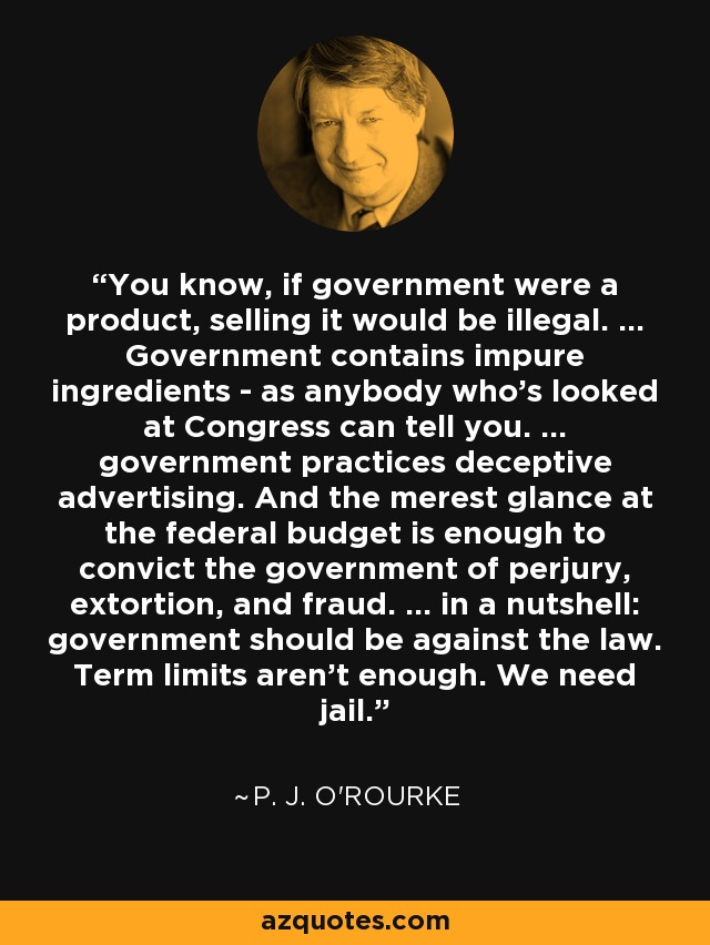 You know, if government were a product, selling it would be illegal. ... Government contains impure ingredients - as anybody who's looked at Congress can tell you. ... government practices deceptive advertising. And the merest glance at the federal budget is enough to convict the government of perjury, extortion, and fraud. ... in a nutshell: government should be against the law. Term limits aren't enough. We need jail. - P. J. O'Rourke