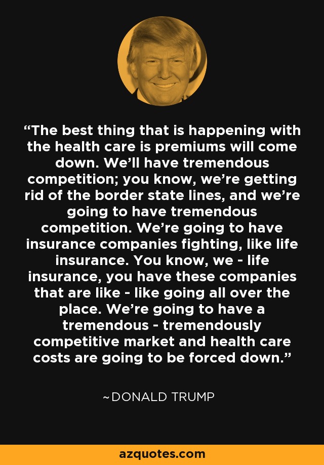 The best thing that is happening with the health care is premiums will come down. We'll have tremendous competition; you know, we're getting rid of the border state lines, and we're going to have tremendous competition. We're going to have insurance companies fighting, like life insurance. You know, we - life insurance, you have these companies that are like - like going all over the place. We're going to have a tremendous - tremendously competitive market and health care costs are going to be forced down. - Donald Trump