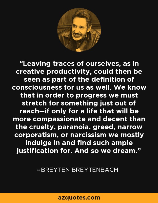 Leaving traces of ourselves, as in creative productivity, could then be seen as part of the definition of consciousness for us as well. We know that in order to progress we must stretch for something just out of reach--if only for a life that will be more compassionate and decent than the cruelty, paranoia, greed, narrow corporatism, or narcissism we mostly indulge in and find such ample justification for. And so we dream. - Breyten Breytenbach