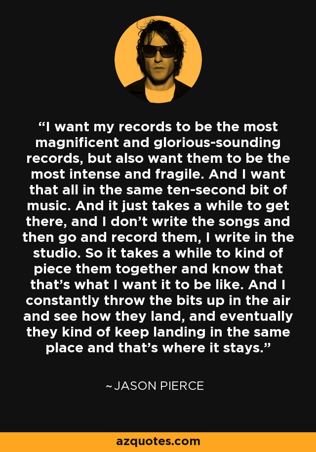 I want my records to be the most magnificent and glorious-sounding records, but also want them to be the most intense and fragile. And I want that all in the same ten-second bit of music. And it just takes a while to get there, and I don't write the songs and then go and record them, I write in the studio. So it takes a while to kind of piece them together and know that that's what I want it to be like. And I constantly throw the bits up in the air and see how they land, and eventually they kind of keep landing in the same place and that's where it stays. - Jason Pierce