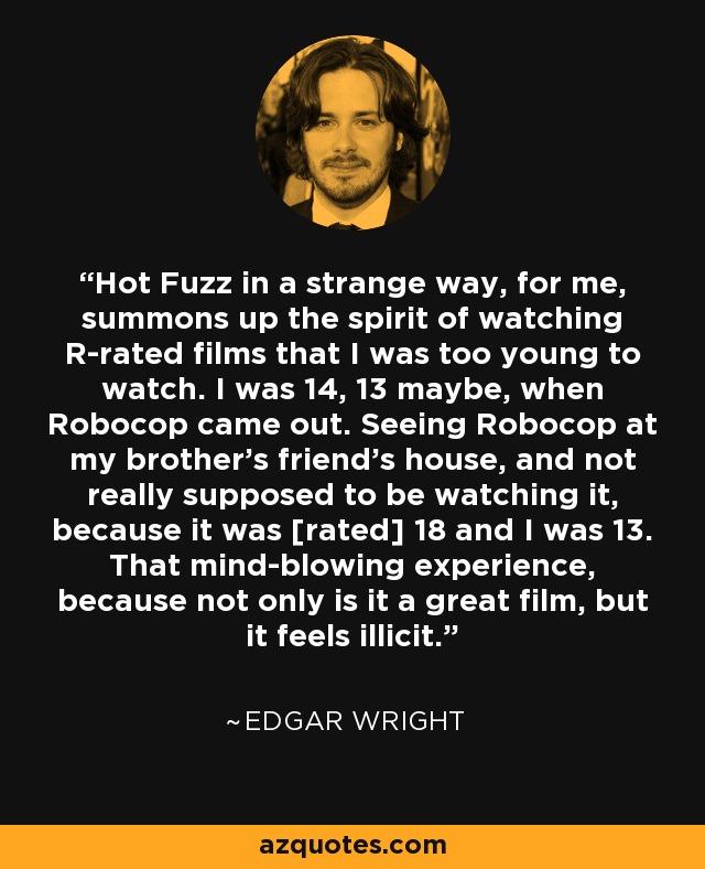 Hot Fuzz in a strange way, for me, summons up the spirit of watching R-rated films that I was too young to watch. I was 14, 13 maybe, when Robocop came out. Seeing Robocop at my brother's friend's house, and not really supposed to be watching it, because it was [rated] 18 and I was 13. That mind-blowing experience, because not only is it a great film, but it feels illicit. - Edgar Wright