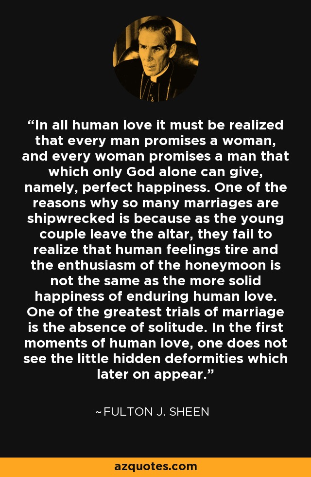 In all human love it must be realized that every man promises a woman, and every woman promises a man that which only God alone can give, namely, perfect happiness. One of the reasons why so many marriages are shipwrecked is because as the young couple leave the altar, they fail to realize that human feelings tire and the enthusiasm of the honeymoon is not the same as the more solid happiness of enduring human love. One of the greatest trials of marriage is the absence of solitude. In the first moments of human love, one does not see the little hidden deformities which later on appear. - Fulton J. Sheen