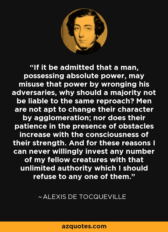 If it be admitted that a man, possessing absolute power, may misuse that power by wronging his adversaries, why should a majority not be liable to the same reproach? Men are not apt to change their character by agglomeration; nor does their patience in the presence of obstacles increase with the consciousness of their strength. And for these reasons I can never willingly invest any number of my fellow creatures with that unlimited authority which I should refuse to any one of them. - Alexis de Tocqueville