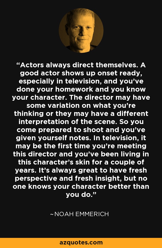 Actors always direct themselves. A good actor shows up onset ready, especially in television, and you've done your homework and you know your character. The director may have some variation on what you're thinking or they may have a different interpretation of the scene. So you come prepared to shoot and you've given yourself notes. In television, it may be the first time you're meeting this director and you've been living in this character's skin for a couple of years. It's always great to have fresh perspective and fresh insight, but no one knows your character better than you do. - Noah Emmerich