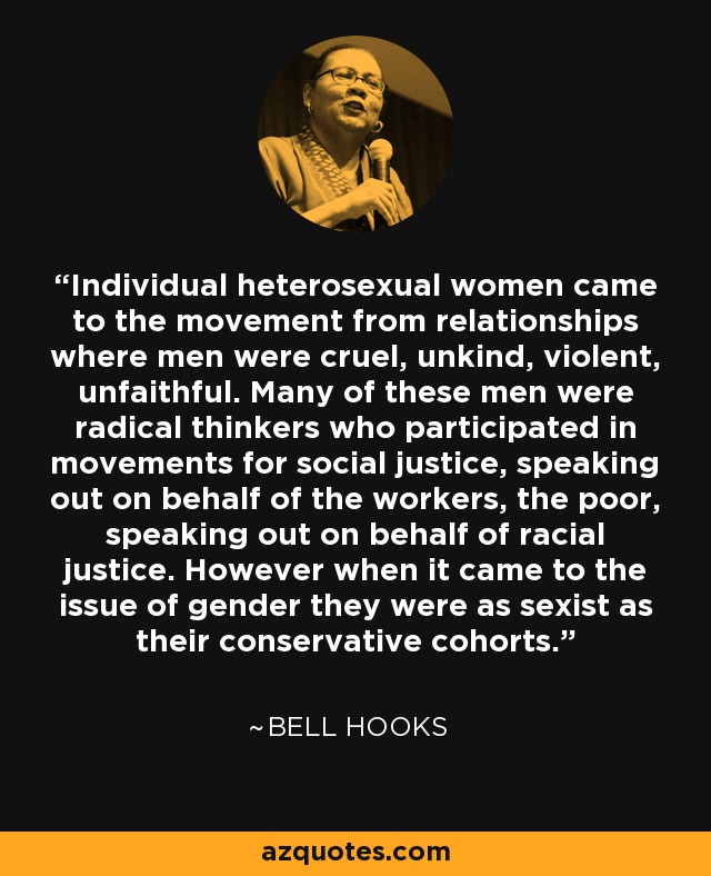 Individual heterosexual women came to the movement from relationships where men were cruel, unkind, violent, unfaithful. Many of these men were radical thinkers who participated in movements for social justice, speaking out on behalf of the workers, the poor, speaking out on behalf of racial justice. However when it came to the issue of gender they were as sexist as their conservative cohorts. - Bell Hooks