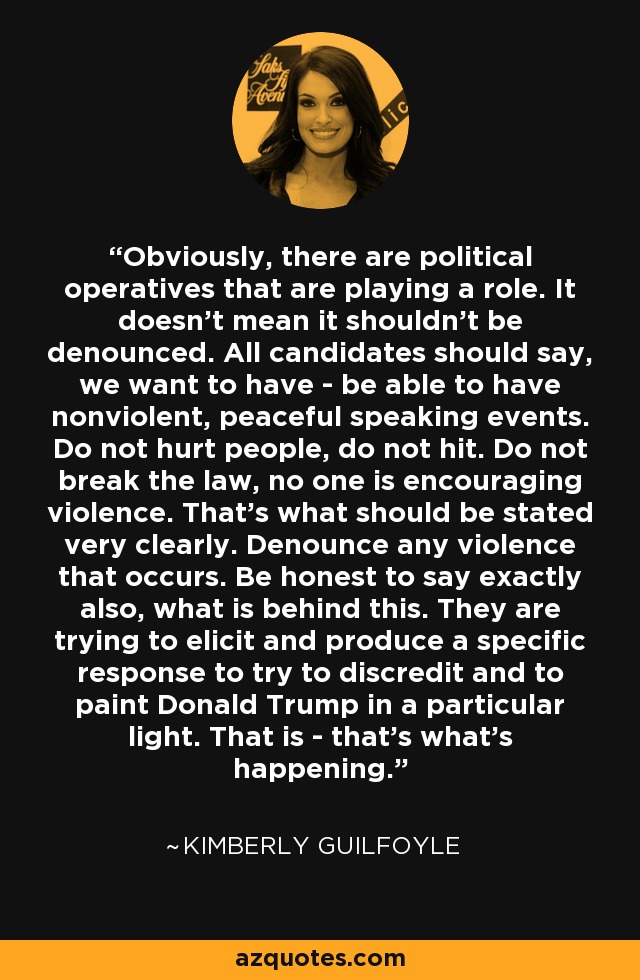 Obviously, there are political operatives that are playing a role. It doesn't mean it shouldn't be denounced. All candidates should say, we want to have - be able to have nonviolent, peaceful speaking events. Do not hurt people, do not hit. Do not break the law, no one is encouraging violence. That's what should be stated very clearly. Denounce any violence that occurs. Be honest to say exactly also, what is behind this. They are trying to elicit and produce a specific response to try to discredit and to paint Donald Trump in a particular light. That is - that's what's happening. - Kimberly Guilfoyle