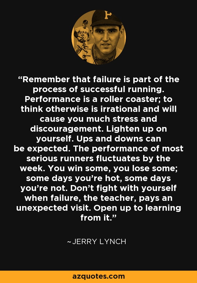 Remember that failure is part of the process of successful running. Performance is a roller coaster; to think otherwise is irrational and will cause you much stress and discouragement. Lighten up on yourself. Ups and downs can be expected. The performance of most serious runners fluctuates by the week. You win some, you lose some; some days you're hot, some days you're not. Don't fight with yourself when failure, the teacher, pays an unexpected visit. Open up to learning from it. - Jerry Lynch