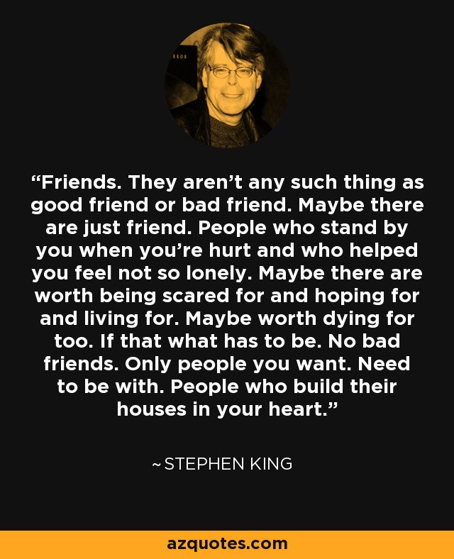 Friends. They aren’t any such thing as good friend or bad friend. Maybe there are just friend. People who stand by you when you're hurt and who helped you feel not so lonely. Maybe there are worth being scared for and hoping for and living for. Maybe worth dying for too. If that what has to be. No bad friends. Only people you want. Need to be with. People who build their houses in your heart. - Stephen King