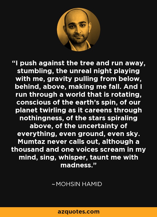 I push against the tree and run away, stumbling, the unreal night playing with me, gravity pulling from below, behind, above, making me fall. And I run through a world that is rotating, conscious of the earth's spin, of our planet twirling as it careens through nothingness, of the stars spiraling above, of the uncertainty of everything, even ground, even sky. Mumtaz never calls out, although a thousand and one voices scream in my mind, sing, whisper, taunt me with madness. - Mohsin Hamid