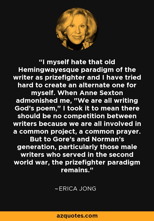 I myself hate that old Hemingwayesque paradigm of the writer as prizefighter and I have tried hard to create an alternate one for myself. When Anne Sexton admonished me, 