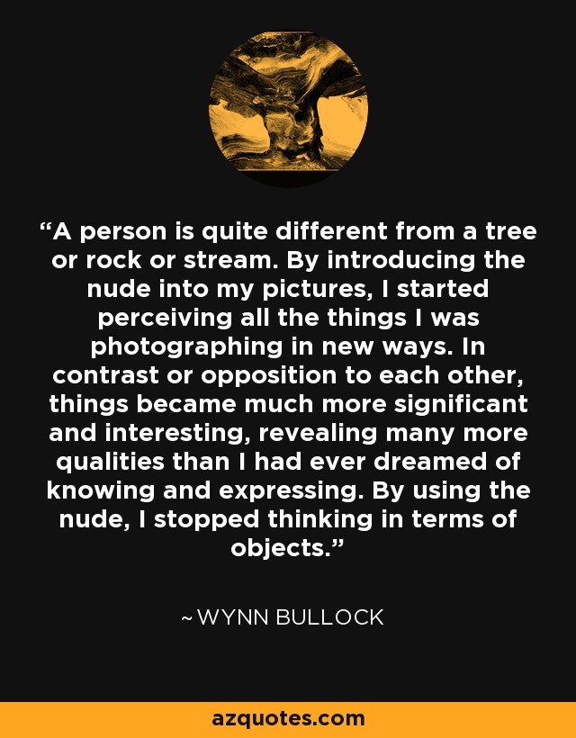 A person is quite different from a tree or rock or stream. By introducing the nude into my pictures, I started perceiving all the things I was photographing in new ways. In contrast or opposition to each other, things became much more significant and interesting, revealing many more qualities than I had ever dreamed of knowing and expressing. By using the nude, I stopped thinking in terms of objects. - Wynn Bullock