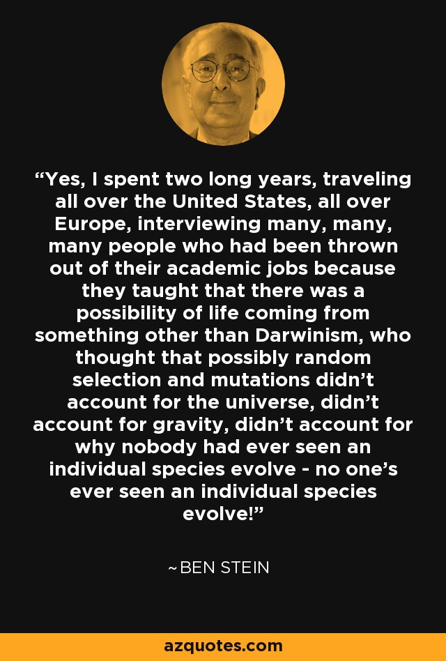 Yes, I spent two long years, traveling all over the United States, all over Europe, interviewing many, many, many people who had been thrown out of their academic jobs because they taught that there was a possibility of life coming from something other than Darwinism, who thought that possibly random selection and mutations didn't account for the universe, didn't account for gravity, didn't account for why nobody had ever seen an individual species evolve - no one's ever seen an individual species evolve! - Ben Stein