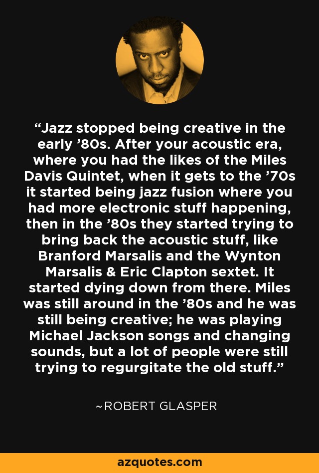 Jazz stopped being creative in the early '80s. After your acoustic era, where you had the likes of the Miles Davis Quintet, when it gets to the '70s it started being jazz fusion where you had more electronic stuff happening, then in the '80s they started trying to bring back the acoustic stuff, like Branford Marsalis and the Wynton Marsalis & Eric Clapton sextet. It started dying down from there. Miles was still around in the '80s and he was still being creative; he was playing Michael Jackson songs and changing sounds, but a lot of people were still trying to regurgitate the old stuff. - Robert Glasper