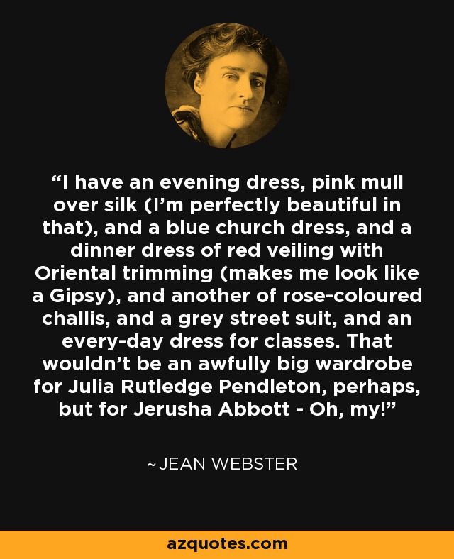 I have an evening dress, pink mull over silk (I'm perfectly beautiful in that), and a blue church dress, and a dinner dress of red veiling with Oriental trimming (makes me look like a Gipsy), and another of rose-coloured challis, and a grey street suit, and an every-day dress for classes. That wouldn't be an awfully big wardrobe for Julia Rutledge Pendleton, perhaps, but for Jerusha Abbott - Oh, my! - Jean Webster