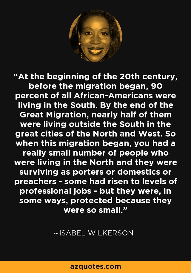 At the beginning of the 20th century, before the migration began, 90 percent of all African-Americans were living in the South. By the end of the Great Migration, nearly half of them were living outside the South in the great cities of the North and West. So when this migration began, you had a really small number of people who were living in the North and they were surviving as porters or domestics or preachers - some had risen to levels of professional jobs - but they were, in some ways, protected because they were so small. - Isabel Wilkerson