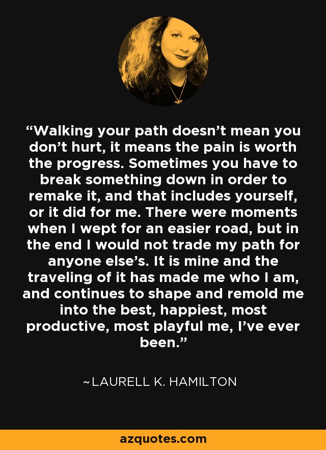 Walking your path doesn't mean you don't hurt, it means the pain is worth the progress. Sometimes you have to break something down in order to remake it, and that includes yourself, or it did for me. There were moments when I wept for an easier road, but in the end I would not trade my path for anyone else's. It is mine and the traveling of it has made me who I am, and continues to shape and remold me into the best, happiest, most productive, most playful me, I've ever been. - Laurell K. Hamilton