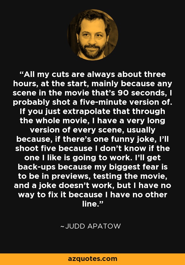 All my cuts are always about three hours, at the start, mainly because any scene in the movie that's 90 seconds, I probably shot a five-minute version of. If you just extrapolate that through the whole movie, I have a very long version of every scene, usually because, if there's one funny joke, I'll shoot five because I don't know if the one I like is going to work. I'll get back-ups because my biggest fear is to be in previews, testing the movie, and a joke doesn't work, but I have no way to fix it because I have no other line. - Judd Apatow