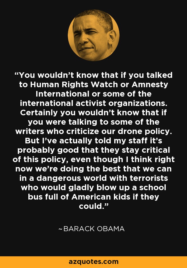 You wouldn't know that if you talked to Human Rights Watch or Amnesty International or some of the international activist organizations. Certainly you wouldn't know that if you were talking to some of the writers who criticize our drone policy. But I've actually told my staff it's probably good that they stay critical of this policy, even though I think right now we're doing the best that we can in a dangerous world with terrorists who would gladly blow up a school bus full of American kids if they could. - Barack Obama