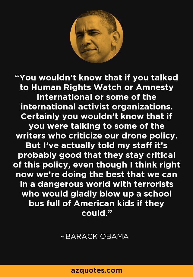 You wouldn't know that if you talked to Human Rights Watch or Amnesty International or some of the international activist organizations. Certainly you wouldn't know that if you were talking to some of the writers who criticize our drone policy. But I've actually told my staff it's probably good that they stay critical of this policy, even though I think right now we're doing the best that we can in a dangerous world with terrorists who would gladly blow up a school bus full of American kids if they could. - Barack Obama