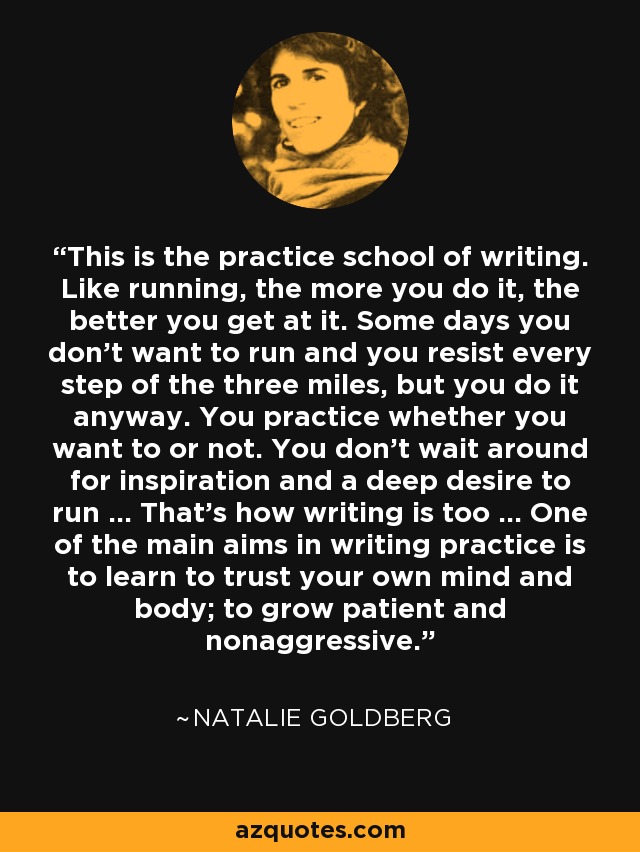 This is the practice school of writing. Like running, the more you do it, the better you get at it. Some days you don't want to run and you resist every step of the three miles, but you do it anyway. You practice whether you want to or not. You don't wait around for inspiration and a deep desire to run ... That's how writing is too ... One of the main aims in writing practice is to learn to trust your own mind and body; to grow patient and nonaggressive. - Natalie Goldberg