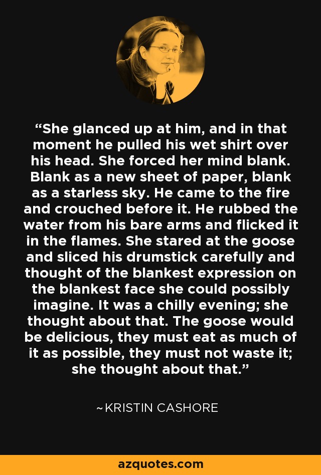 She glanced up at him, and in that moment he pulled his wet shirt over his head. She forced her mind blank. Blank as a new sheet of paper, blank as a starless sky. He came to the fire and crouched before it. He rubbed the water from his bare arms and flicked it in the flames. She stared at the goose and sliced his drumstick carefully and thought of the blankest expression on the blankest face she could possibly imagine. It was a chilly evening; she thought about that. The goose would be delicious, they must eat as much of it as possible, they must not waste it; she thought about that. - Kristin Cashore