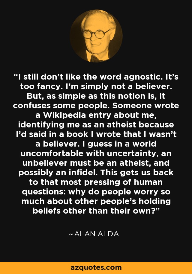 I still don't like the word agnostic. It's too fancy. I'm simply not a believer. But, as simple as this notion is, it confuses some people. Someone wrote a Wikipedia entry about me, identifying me as an atheist because I'd said in a book I wrote that I wasn't a believer. I guess in a world uncomfortable with uncertainty, an unbeliever must be an atheist, and possibly an infidel. This gets us back to that most pressing of human questions: why do people worry so much about other people's holding beliefs other than their own? - Alan Alda