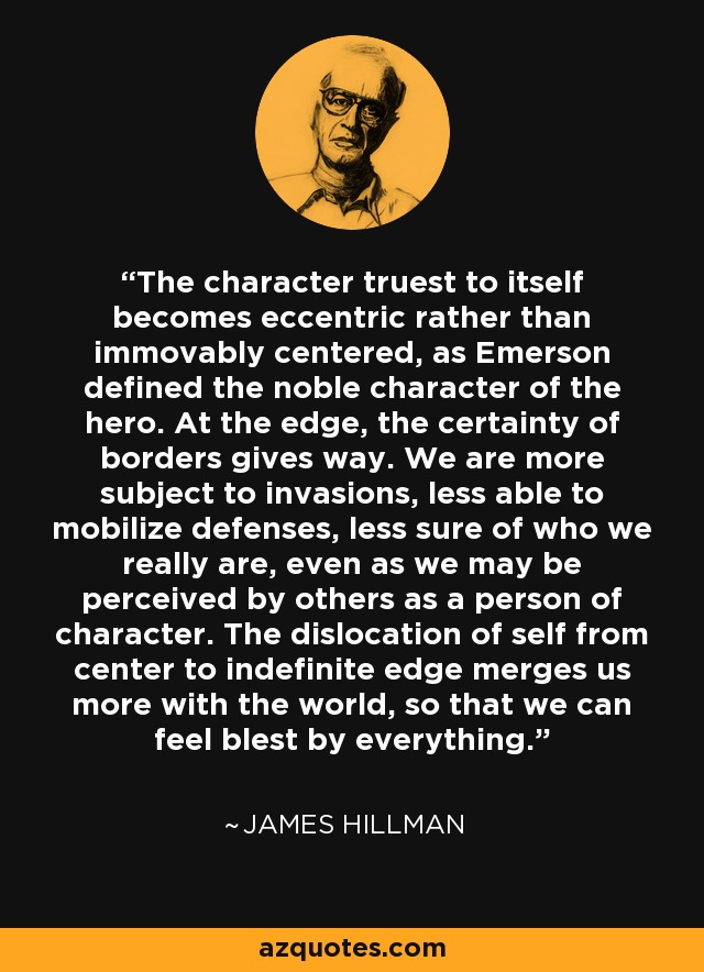 The character truest to itself becomes eccentric rather than immovably centered, as Emerson defined the noble character of the hero. At the edge, the certainty of borders gives way. We are more subject to invasions, less able to mobilize defenses, less sure of who we really are, even as we may be perceived by others as a person of character. The dislocation of self from center to indefinite edge merges us more with the world, so that we can feel blest by everything. - James Hillman