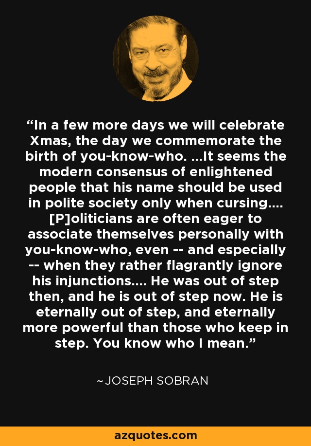 In a few more days we will celebrate Xmas, the day we commemorate the birth of you-know-who. ...It seems the modern consensus of enlightened people that his name should be used in polite society only when cursing.... [P]oliticians are often eager to associate themselves personally with you-know-who, even -- and especially -- when they rather flagrantly ignore his injunctions.... He was out of step then, and he is out of step now. He is eternally out of step, and eternally more powerful than those who keep in step. You know who I mean. - Joseph Sobran