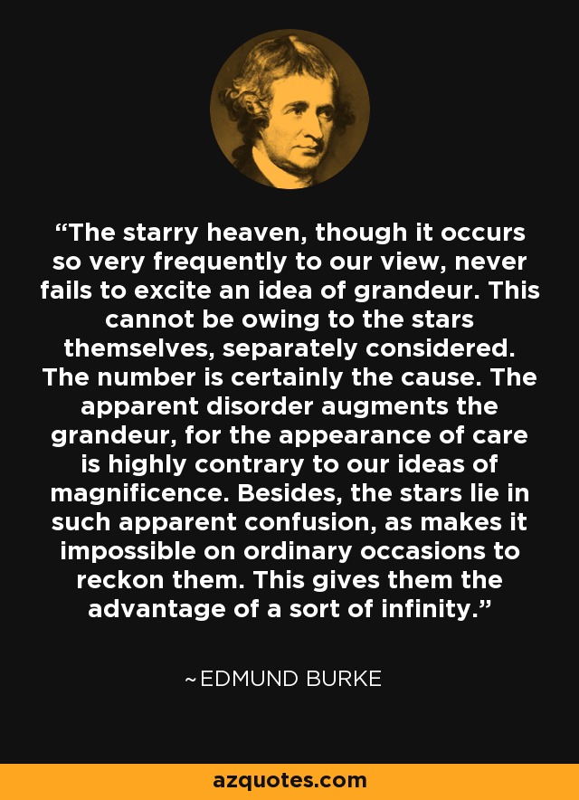 The starry heaven, though it occurs so very frequently to our view, never fails to excite an idea of grandeur. This cannot be owing to the stars themselves, separately considered. The number is certainly the cause. The apparent disorder augments the grandeur, for the appearance of care is highly contrary to our ideas of magnificence. Besides, the stars lie in such apparent confusion, as makes it impossible on ordinary occasions to reckon them. This gives them the advantage of a sort of infinity. - Edmund Burke