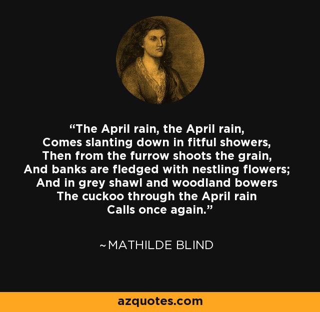 The April rain, the April rain, Comes slanting down in fitful showers, Then from the furrow shoots the grain, And banks are fledged with nestling flowers; And in grey shawl and woodland bowers The cuckoo through the April rain Calls once again. - Mathilde Blind