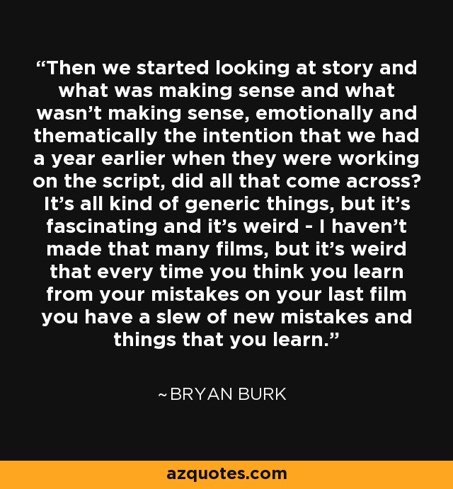 Then we started looking at story and what was making sense and what wasn't making sense, emotionally and thematically the intention that we had a year earlier when they were working on the script, did all that come across? It's all kind of generic things, but it's fascinating and it's weird - I haven't made that many films, but it's weird that every time you think you learn from your mistakes on your last film you have a slew of new mistakes and things that you learn. - Bryan Burk