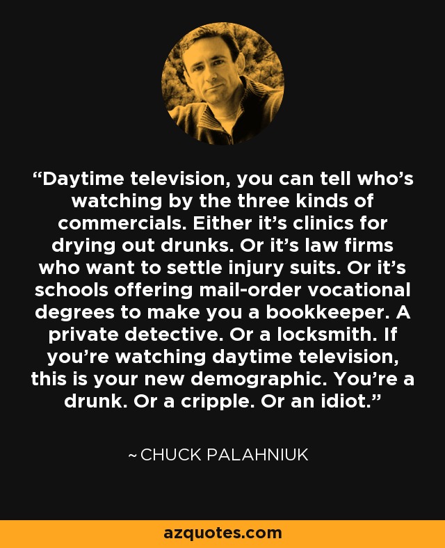 Daytime television, you can tell who’s watching by the three kinds of commercials. Either it’s clinics for drying out drunks. Or it’s law firms who want to settle injury suits. Or it’s schools offering mail-order vocational degrees to make you a bookkeeper. A private detective. Or a locksmith. If you’re watching daytime television, this is your new demographic. You’re a drunk. Or a cripple. Or an idiot. - Chuck Palahniuk