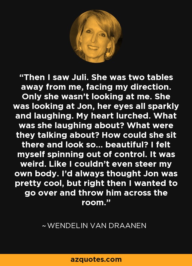 Then I saw Juli. She was two tables away from me, facing my direction. Only she wasn't looking at me. She was looking at Jon, her eyes all sparkly and laughing. My heart lurched. What was she laughing about? What were they talking about? How could she sit there and look so... beautiful? I felt myself spinning out of control. It was weird. Like I couldn't even steer my own body. I'd always thought Jon was pretty cool, but right then I wanted to go over and throw him across the room. - Wendelin Van Draanen