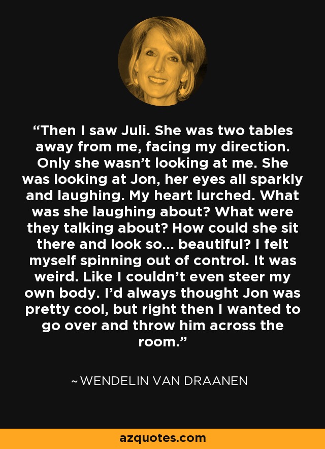 Then I saw Juli. She was two tables away from me, facing my direction. Only she wasn't looking at me. She was looking at Jon, her eyes all sparkly and laughing. My heart lurched. What was she laughing about? What were they talking about? How could she sit there and look so... beautiful? I felt myself spinning out of control. It was weird. Like I couldn't even steer my own body. I'd always thought Jon was pretty cool, but right then I wanted to go over and throw him across the room. - Wendelin Van Draanen