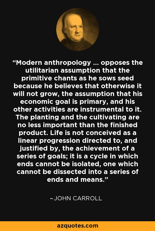Modern anthropology ... opposes the utilitarian assumption that the primitive chants as he sows seed because he believes that otherwise it will not grow, the assumption that his economic goal is primary, and his other activities are instrumental to it. The planting and the cultivating are no less important than the finished product. Life is not conceived as a linear progression directed to, and justified by, the achievement of a series of goals; it is a cycle in which ends cannot be isolated, one which cannot be dissected into a series of ends and means. - John Carroll