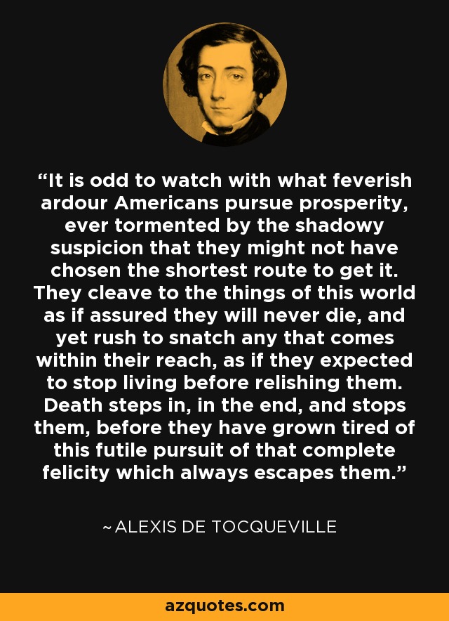 It is odd to watch with what feverish ardour Americans pursue prosperity, ever tormented by the shadowy suspicion that they might not have chosen the shortest route to get it. They cleave to the things of this world as if assured they will never die, and yet rush to snatch any that comes within their reach, as if they expected to stop living before relishing them. Death steps in, in the end, and stops them, before they have grown tired of this futile pursuit of that complete felicity which always escapes them. - Alexis de Tocqueville
