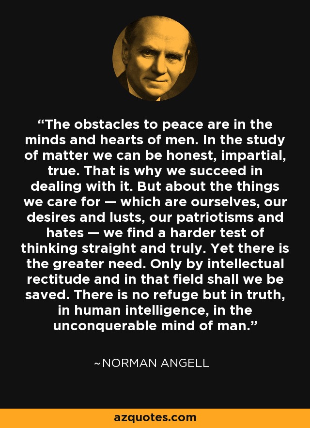 The obstacles to peace are in the minds and hearts of men. In the study of matter we can be honest, impartial, true. That is why we succeed in dealing with it. But about the things we care for — which are ourselves, our desires and lusts, our patriotisms and hates — we find a harder test of thinking straight and truly. Yet there is the greater need. Only by intellectual rectitude and in that field shall we be saved. There is no refuge but in truth, in human intelligence, in the unconquerable mind of man. - Norman Angell