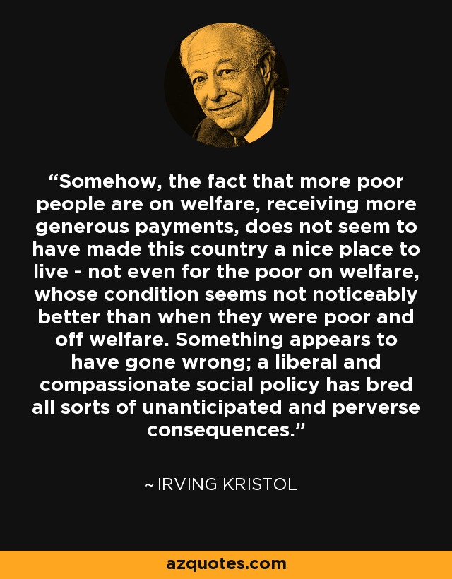 Somehow, the fact that more poor people are on welfare, receiving more generous payments, does not seem to have made this country a nice place to live - not even for the poor on welfare, whose condition seems not noticeably better than when they were poor and off welfare. Something appears to have gone wrong; a liberal and compassionate social policy has bred all sorts of unanticipated and perverse consequences. - Irving Kristol