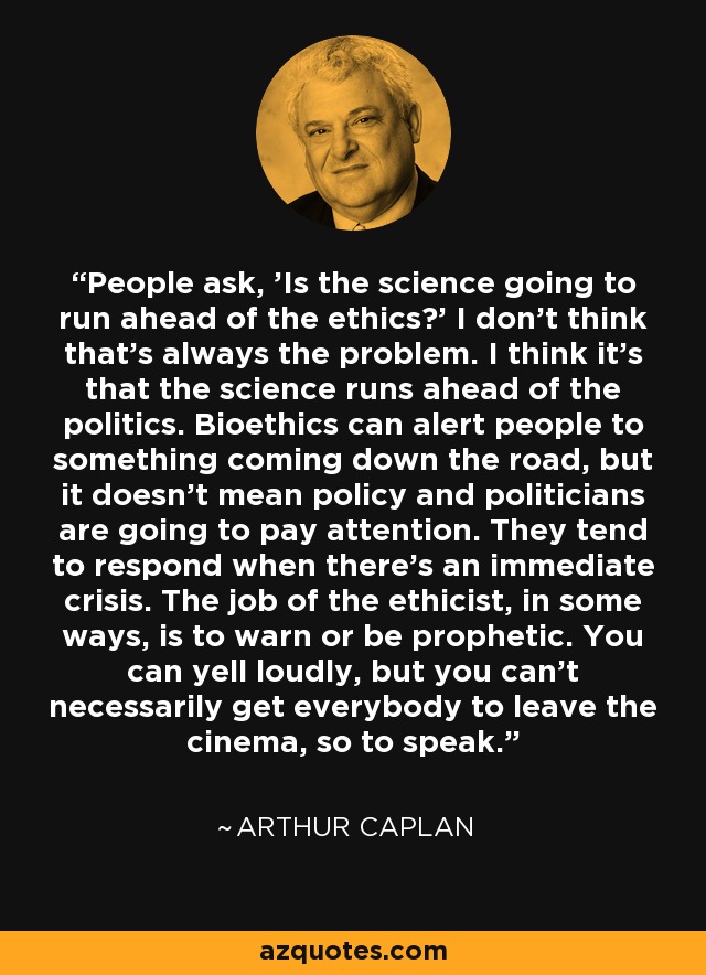 People ask, 'Is the science going to run ahead of the ethics?' I don't think that's always the problem. I think it's that the science runs ahead of the politics. Bioethics can alert people to something coming down the road, but it doesn't mean policy and politicians are going to pay attention. They tend to respond when there's an immediate crisis. The job of the ethicist, in some ways, is to warn or be prophetic. You can yell loudly, but you can't necessarily get everybody to leave the cinema, so to speak. - Arthur Caplan