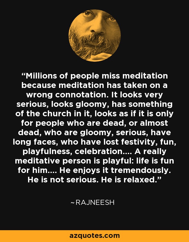 Millions of people miss meditation because meditation has taken on a wrong connotation. It looks very serious, looks gloomy, has something of the church in it, looks as if it is only for people who are dead, or almost dead, who are gloomy, serious, have long faces, who have lost festivity, fun, playfulness, celebration.... A really meditative person is playful: life is fun for him.... He enjoys it tremendously. He is not serious. He is relaxed. - Rajneesh