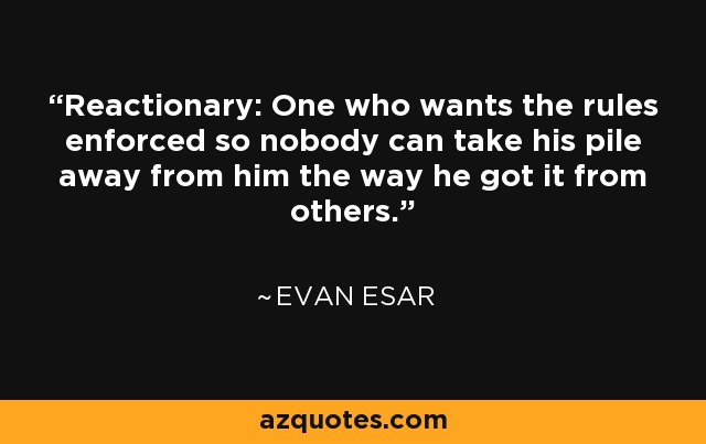 Reactionary: One who wants the rules enforced so nobody can take his pile away from him the way he got it from others. - Evan Esar