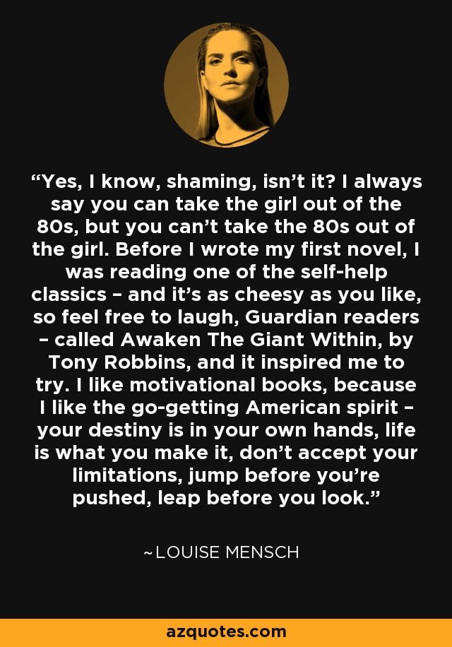 Yes, I know, shaming, isn't it? I always say you can take the girl out of the 80s, but you can't take the 80s out of the girl. Before I wrote my first novel, I was reading one of the self-help classics – and it's as cheesy as you like, so feel free to laugh, Guardian readers – called Awaken The Giant Within, by Tony Robbins, and it inspired me to try. I like motivational books, because I like the go-getting American spirit – your destiny is in your own hands, life is what you make it, don't accept your limitations, jump before you're pushed, leap before you look. - Louise Mensch