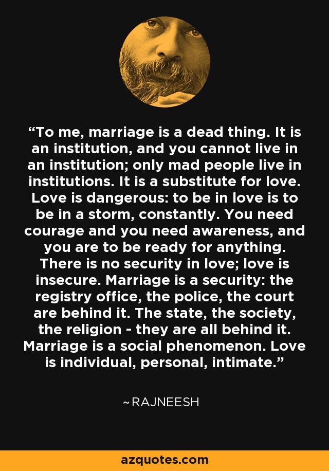 To me, marriage is a dead thing. It is an institution, and you cannot live in an institution; only mad people live in institutions. It is a substitute for love. Love is dangerous: to be in love is to be in a storm, constantly. You need courage and you need awareness, and you are to be ready for anything. There is no security in love; love is insecure. Marriage is a security: the registry office, the police, the court are behind it. The state, the society, the religion - they are all behind it. Marriage is a social phenomenon. Love is individual, personal, intimate. - Rajneesh