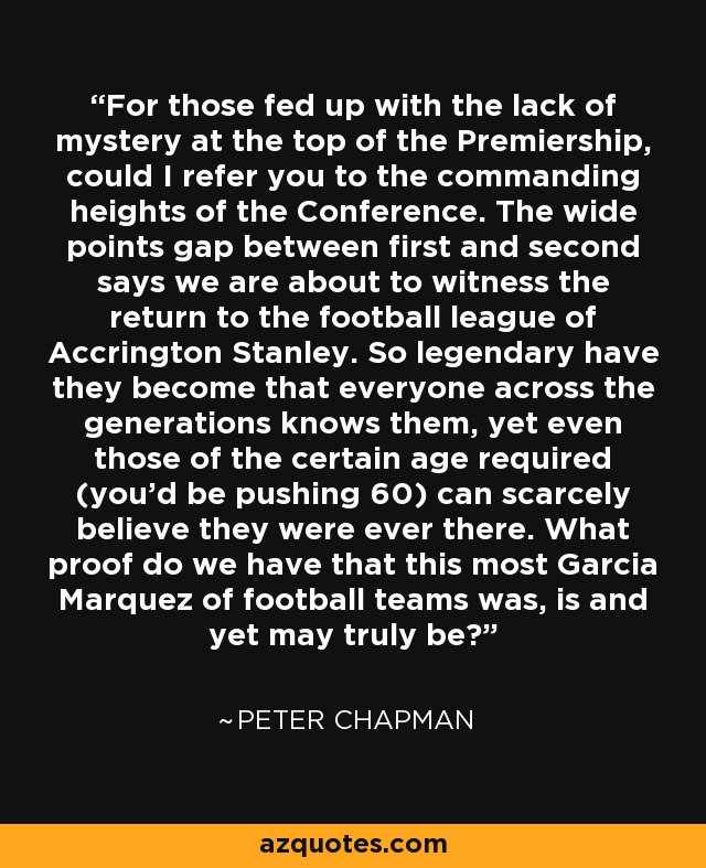 For those fed up with the lack of mystery at the top of the Premiership, could I refer you to the commanding heights of the Conference. The wide points gap between first and second says we are about to witness the return to the football league of Accrington Stanley. So legendary have they become that everyone across the generations knows them, yet even those of the certain age required (you'd be pushing 60) can scarcely believe they were ever there. What proof do we have that this most Garcia Marquez of football teams was, is and yet may truly be? - Peter Chapman