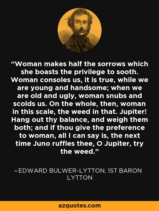 Woman makes half the sorrows which she boasts the privilege to sooth. Woman consoles us, it is true, while we are young and handsome; when we are old and ugly, woman snubs and scolds us. On the whole, then, woman in this scale, the weed in that. Jupiter! Hang out thy balance, and weigh them both; and if thou give the preference to woman, all I can say is, the next time Juno ruffles thee, O Jupiter, try the weed. - Edward Bulwer-Lytton, 1st Baron Lytton