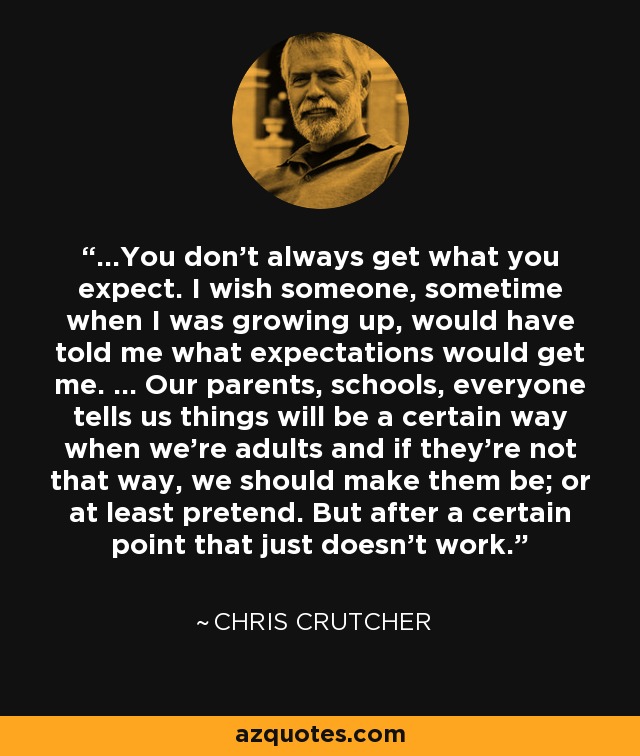 ...You don't always get what you expect. I wish someone, sometime when I was growing up, would have told me what expectations would get me. ... Our parents, schools, everyone tells us things will be a certain way when we're adults and if they're not that way, we should make them be; or at least pretend. But after a certain point that just doesn't work. - Chris Crutcher